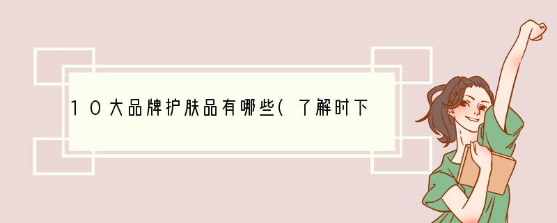10大品牌护肤品有哪些(了解时下最受欢迎的护肤品品牌及其产品推荐)