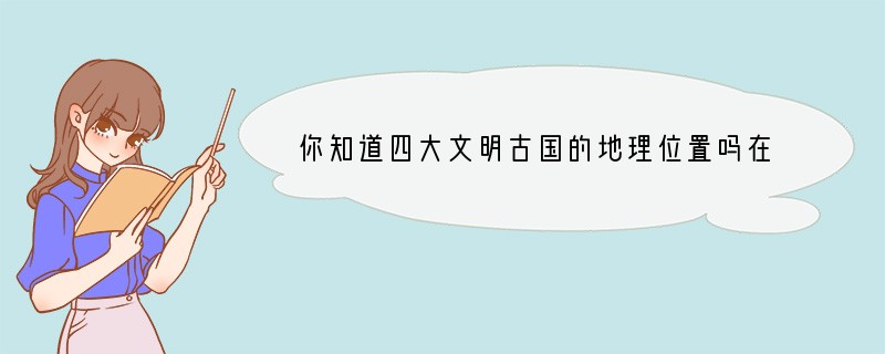 你知道四大文明古国的地理位置吗?在今天,它们分别是哪些国家和地区?