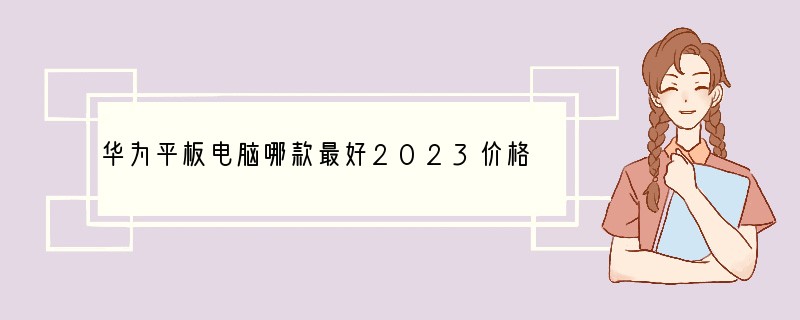 华为平板电脑哪款最好2023价格