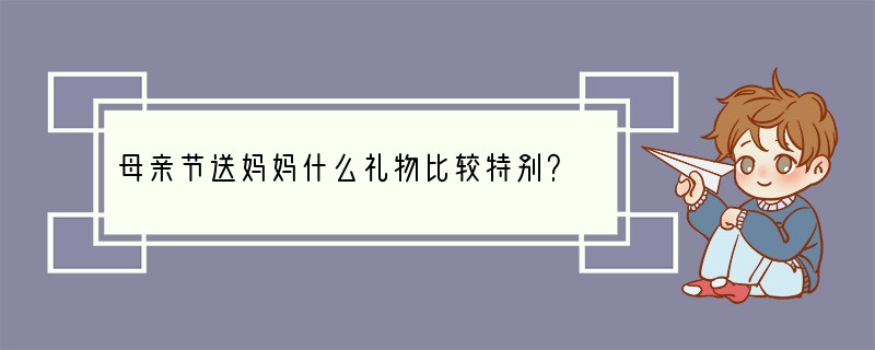 母亲节送妈妈什么礼物比较特别？