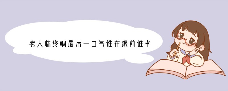 老人临终咽最后一口气谁在跟前谁孝顺是吗